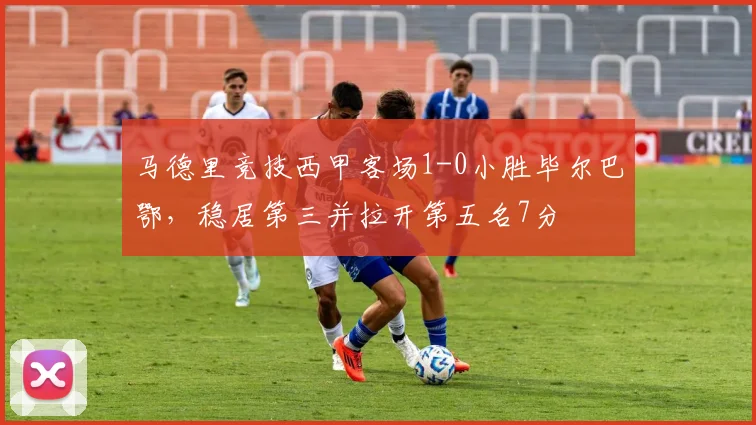 马德里竞技西甲客场1-0小胜毕尔巴鄂，稳居第三并拉开第五名7分