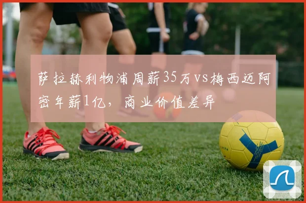 萨拉赫利物浦周薪35万vs梅西迈阿密年薪1亿，商业价值差异