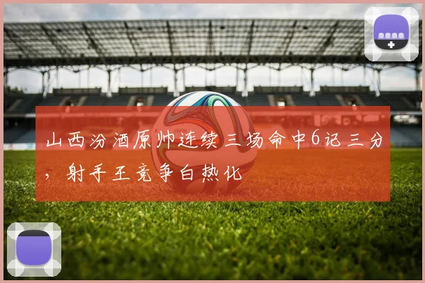 山西汾酒原帅连续三场命中6记三分，射手王竞争白热化