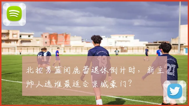 北控男篮闵鹿蕾退休倒计时，新主帅人选谁最适合京城豪门？